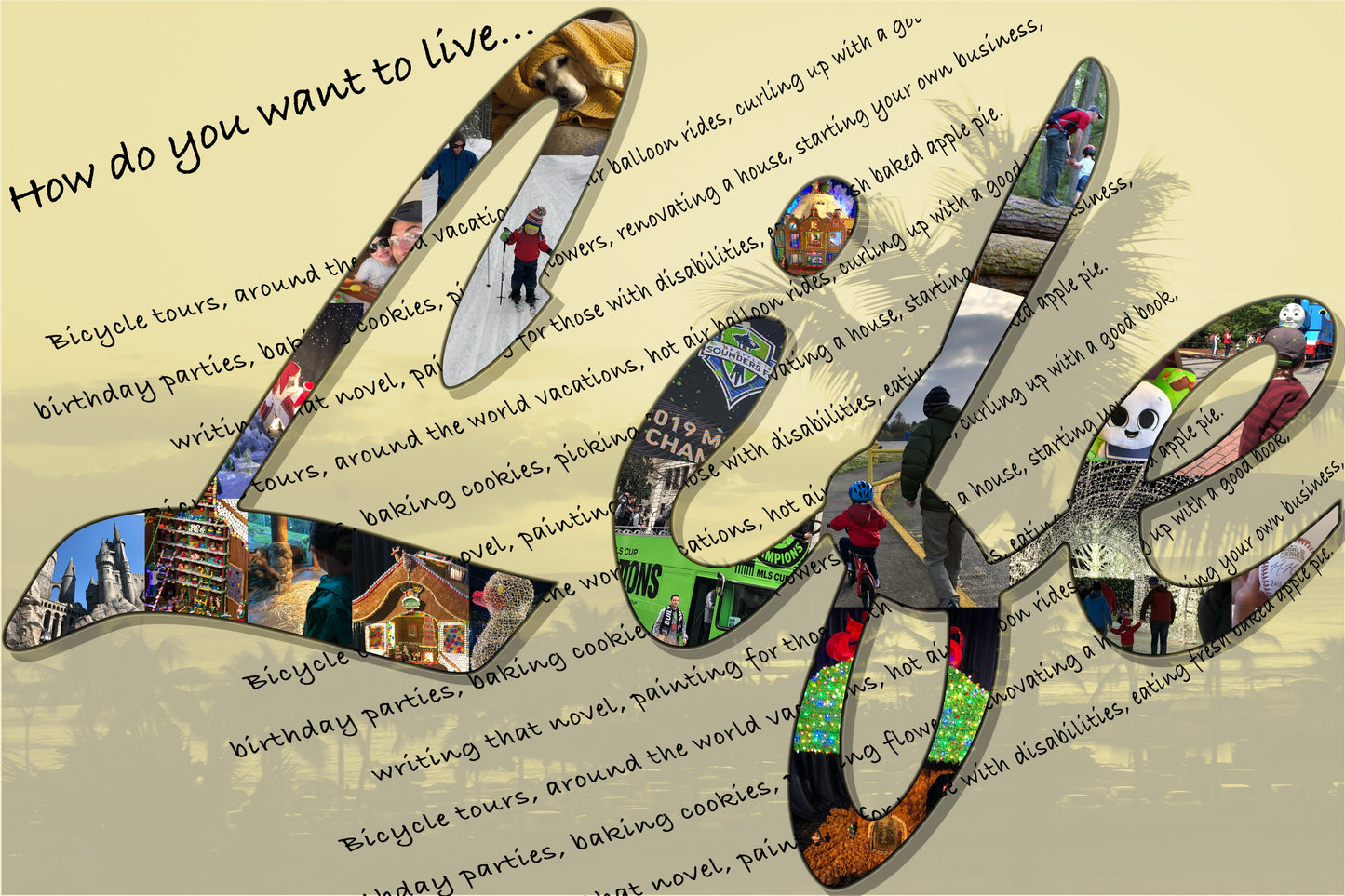 word "life" as photo collage. images include pet beagle, skiing in mountains outside Seattle, DIY with toddler, gingerbread houses from Seattle Sheraton, Hogwarts Universal Studios, Tacoma Zoo Aquarium, zoo lights, Sounder's MLS championship, hiking, biking, and Cub's pitcher signed World Series ball